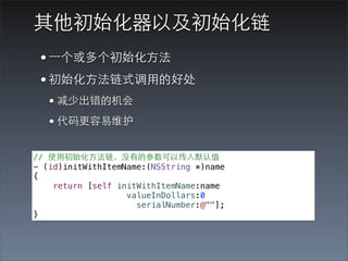 其他初始化器以及初始化链
 • ⼀一个或多个初始化⽅方法
 • 初始化⽅方法链式调⽤用的好处
   • 减少出错的机会
   • 代码更容易维护
// 使⽤用初始化⽅方法链，没有的参数可以传⼊入默认值
- (id)initWithItemName:(NSString *)name
{
    return [self initWithItemName:name
                   valueInDollars:0
                     serialNumber:@""];
}
 