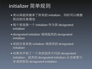 initializer 简单规则
• 类从其超类继承了所有的 initializer，同时可以根据
 其⺫⽬目的任意增加
• 每个类选择⼀一个 initializer 作为其 designated
 initializer
• designated initializer 调⽤用超类的 designated
 initializer
• 类的任意其他 initializer 调⽤用类的 designated
 initializer
• 如果类声明了⼀一个和其超类不同的 designated
 initializer，超类的 designated initializer 必须被重写
 来调⽤用新的 designated initializer
 