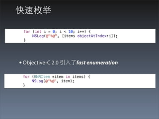 快速枚举

 for (int i = 0; i < 10; i++) {
     NSLog(@"%@", [items objectAtIndex:i]);
 }




• Objective-C 2.0 引⼊入了fast enumeration
 for (BNRItem *item in items) {
     NSLog(@"%@", item);
 }
 