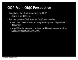 OOP From ObjC Perspective
        • Everybody has their own spin on OOP
             ■   Apple is no different
        • For the spin on OOP from an ObjC perspective:
             ■ Read the “Object-Oriented Programming with Objective-C”
               document
             ■ http://developer.apple.com/iphone/library/documentation/

               Cocoa/Conceptual/OOP_ObjC




Thursday, January 7, 2010                                                 19
 