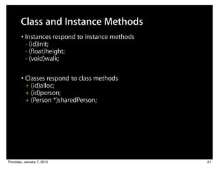 Class and Instance Methods
        • Instances respond to instance methods
          - (id)init;
          - (float)height;
          - (void)walk;

        • Classes respond to class methods
          + (id)alloc;
          + (id)person;
          + (Person *)sharedPerson;




Thursday, January 7, 2010                         21
 