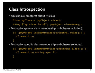 Class Introspection
        • You can ask an object about its class
         ! Class myClass = [myObject class];
         ! NSLog(@"My class is %@", [myObject className]);
        • Testing for general class membership (subclasses included):
         ! if ([myObject isKindOfClass:[UIControl class]]) {
            ! // something
         ! }
        • Testing for specific class membership (subclasses excluded):
         ! if ([myObject isMemberOfClass:[NSString class]]) {
            ! // something string specific
         ! }




Thursday, January 7, 2010                                                34
 