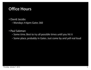 Office Hours

        • David Jacobs
             ■   Mondays 4-6pm: Gates 360


        • Paul Salzman
             ■ Some time. Best to try all possible times until you hit it
             ■ Some place, probably in Gates. Just come by and yell real loud




Thursday, January 7, 2010                                                       3
 