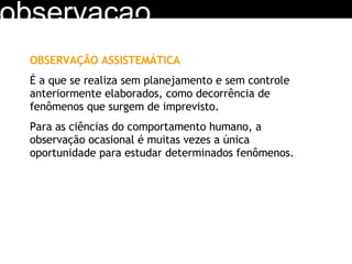 observacao OBSERVAÇÃO ASSISTEMÁTICA É a que se realiza sem planejamento e sem controle anteriormente elaborados, como decorrência de fenômenos que surgem de imprevisto. Para as ciências do comportamento humano, a observação ocasional é muitas vezes a única oportunidade para estudar determinados fenômenos.  
