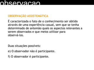 observacao OBSERVAÇÃO ASSISTEMÁTICA É caracterizada o fato de o conhecimento ser obtido através de uma experiência casual, sem que se tenha determinado de antemão quais os aspectos relevantes a serem observados e que meios utilizar para  observá-los. Duas situações possíveis: O observador não é participante. O observador é participante. 