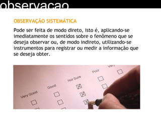 observacao OBSERVAÇÃO SISTEMÁTICA Pode ser feita de modo direto, isto é, aplicando-se imediatamente os sentidos sobre o fenômeno que se deseja observar ou, de modo indireto, utilizando-se instrumentos para registrar ou medir a informação que se deseja obter. 