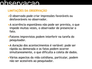 observacao LIMITAÇÕES DA OBSERVAÇÃO O observado pode criar impressões favoráveis ou desfavoráveis no observador. A ocorrência espontânea não pode ser prevista, o que impede muitas vezes, o observador de presenciar o fato. Fatores imprevistos podem interferir na tarefa do pesquisador. A duração dos acontecimentos é variável: pode ser rápida ou demorada e os fatos podem ocorrer simultaneamente, o que dificulta a coleta de dados. Vários aspectos da vida cotidiana, particular, podem não ser acessíveis ao pesquisador. 
