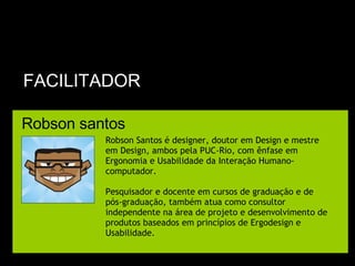FACILITADOR Robson santos Robson Santos é designer, doutor em Design e mestre em Design, ambos pela PUC-Rio, com ênfase em Ergonomia e Usabilidade da Interação Humano-computador.  Pesquisador e docente em cursos de graduação e de pós-graduação, também atua como consultor independente na área de projeto e desenvolvimento de produtos baseados em princípios de Ergodesign e Usabilidade. 