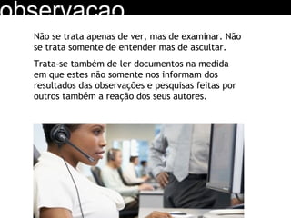 observacao Não se trata apenas de ver, mas de examinar. Não se trata somente de entender mas de ascultar.  Trata-se também de ler documentos na medida em que estes não somente nos informam dos resultados das observações e pesquisas feitas por outros também a reação dos seus autores. 