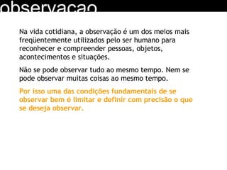 observacao Na vida cotidiana, a observação é um dos meios mais freqüentemente utilizados pelo ser humano para reconhecer e compreender pessoas, objetos, acontecimentos e situações. Não se pode observar tudo ao mesmo tempo. Nem se pode observar muitas coisas ao mesmo tempo. Por isso uma das condições fundamentais de se observar bem é limitar e definir com precisão o que se deseja observar. 