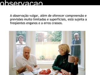 observacao A observação vulgar, além de oferecer compreensão e previsões muito limitadas e superficiais, está sujeita a freqüentes enganos e a erros crassos. 