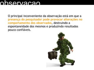 observacao O principal inconveniente da observação está em que a  presença do pesquisador pode provocar alterações no comportamento dos observados , destruindo a espontaneidade dos mesmos e produzindo resultados pouco confiáveis. 