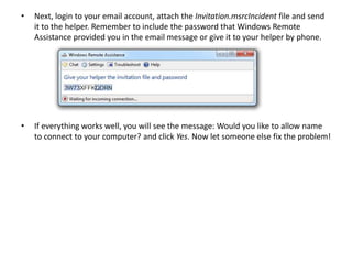 • Next, login to your email account, attach the Invitation.msrcIncident file and send
it to the helper. Remember to include the password that Windows Remote
Assistance provided you in the email message or give it to your helper by phone.
• If everything works well, you will see the message: Would you like to allow name
to connect to your computer? and click Yes. Now let someone else fix the problem!
 
