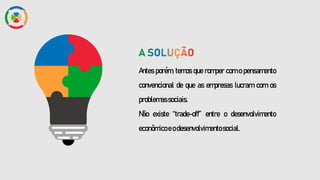 Antes porém, temos que romper com o pensamento
convencional de que as empresas lucram com os
problemassociais.
Não existe “trade-off” entre o desenvolvimento
econômicoeodesenvolvimentosocial.
 