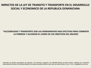 IMPACTOS DE LA LEY DE TRANSITO Y TRANSPORTE EN EL DESARROLLO
SOCIAL Y ECONOMICO DE LA REPUBLICA DOMINICANA
*ACCESIBILIDAD Y TRANSPORTE SON LAS HERRAMIENTAS MAS EFECTIVAS PARA COMBATIR
LA POBREZA Y ALCANZAR EL LOGRO DE LOS OBJETIVOS DEL MILENIO
*Resultados de estudios econométricos de evaluación a las inversiones, superiores a los US$1,000 millones de dólares anuales, realizadas por la Asociación
Internacional de Fomento, AIF, del Banco Mundial, en los países más pobres de África y Asia: como son India, Viet Nam, Uganda, Etiopía, y Bangladesh, entre otros.
 