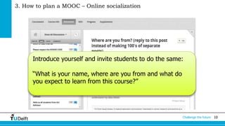 Challenge the future 10 
3. How to plan a MOOC – Online socialization 
Introduce yourself and invite students to do the same: 
“What is your name, where are you from and what do 
you expect to learn from this course?” 
 