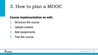 Challenge the future 14 
3. How to plan a MOOC 
Course implementation on edX: 
1. Structure the course 
2. Upload content 
3. Add assignments 
4. Test the course 
 