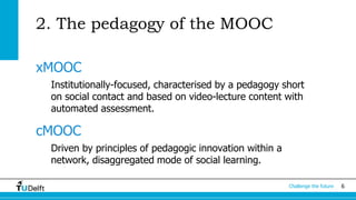 Challenge the future 6 
2. The pedagogy of the MOOC 
xMOOC 
Institutionally-focused, characterised by a pedagogy short 
on social contact and based on video-lecture content with 
automated assessment. 
cMOOC 
Driven by principles of pedagogic innovation within a 
network, disaggregated mode of social learning. 
 