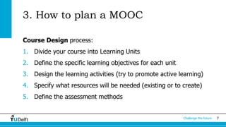 Challenge the future 7 
3. How to plan a MOOC 
Course Design process: 
1. Divide your course into Learning Units 
2. Define the specific learning objectives for each unit 
3. Design the learning activities (try to promote active learning) 
4. Specify what resources will be needed (existing or to create) 
5. Define the assessment methods 
 