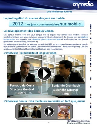 Les tendances futures

La prolongation du succès des jeux sur mobile

           2012 : les jeux communautaires sur mobile
Le développement des Serious Games
Les Serious Games sont des jeux conçus dès le départ pour remplir une fonction sérieuse
(contrairement aux jeux vidéo qui visent uniquement le divertissement). Ce type de jeux est déployé
en entreprise pour apporter une dimention plus ludique au travail et ainsi capter les plus jeunes
générations en entreprise (Génération Y).
                                                                                                             10
Un serious game peut-être par exemple un outil de CRM, qui encourage les commerciaux à remplir
le plus d’items possibles sur ses clients (les informations déclenchant l’attribution de points). Dès lors
un classement est établi et les meilleurs utilisateurs sont récompensés.

L’interview : la publicité et les jeux vidéo




                                                            Benjamin Grumbach
                                                             Business Director
                                                                   OMD

L’interview bonus : vos meilleurs souvenirs en tant que joueur




                                                       10
 