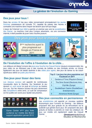 La génèse de l’évolution du Gaming

Des jeux pour tous !
Dans les années 90 les jeux vidéo concernaient principalement les jeunes
hommes possesseurs de console TV, capable de passer des heures à
combattre une machine dans l’espoir de devenir plus fort que Sega.
L’essor de l’internet haut débit a permis un premier pas vers la sociabilisation
des Gamer. La machine n’est plus l’unique adversaire, via une connexion
internet, il était possible de jouer avec d’autres joueurs.

                 Des jeux pour tout le monde
                                                                                                          4
                          8ème recherche ayant le
                            plus progressé sur
                           Google en France en
                                   2011
                            jeux de fille      +60 %



De l’évolution de l’offre à l’évolution de la cible….
Les éditeurs ont élargi l’univers des jeux pour toucher les Casual Gamer (joueurs occassionnels), les
jeux vidéo ne se réduisent pas à des courses de bolides ou des combats armés; on trouve
également des jeux de belote destinés à des cibles plus agées, des jeux de danse ou de coach
sportif pour attirer un public plus féminin.
                                                             Top 5 - Les jeux les plus populaires sur
                                                                        Facebook en 2011
Des jeux pour tisser des liens                                 1    Gardens of Time (Playdom-Disney)
Les réseaux sociaux ont apporté de nombreuses                  2     The Sims Social (Electronic Arts)
nouveautés dans le Gaming. Sur facebook le jeu
                                                               3             CityVille (Zynga)
devient un outil social on joue et échange au travers
d’un jeu. Sur les réseaux sociaux les jeux deviennent               DoubleDown Casino (DoubleDown
                                                               4
des compétitions entre amis, un outil de comparaison                        Entertainment)
où l’on publie son score pour épater ses proches .
                                                               5         Adventure World (Zynga)

                                                 Des jeux connectés en permanence
                                                 Les smartphones ont apporté un nouveau système
                                                 économique pour l’univers du Gaming : les éditeurs
                                                 proposent des jeux gratuits en se rémunérant via la
                                                 publicité que génère leurs jeux. En proposant des jeux
   Game Center 4ème plus forte                   gratuits et faciles à prendre en main les créateurs de
                                                 jeux sur mobile ont rapidement capté les Casual
   audience sur mobile des Brand
                                                 Gamer.
   support application janvier 2012                      4




   Source : Gartner – Mediametrie - Google
 
