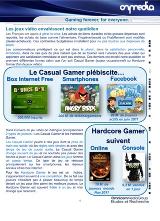 Gaming forever, for everyone…

Les jeux vidéo envahissent notre quotidien
Les Français ont appris à gérer la crise. Les achats de biens durables et les grosses dépenses sont
reportés, les achats de base comme l’alimentaire, l’hygiène-beauté ou l’habillement sont modifiés
(dealer-acheteurs). Ces contraintes budgétaires s’installent pour ne pas toucher aux dépenses de
loisirs.
Les consommateurs privilégient ce qui est dans le plaisir, dans la satisfaction personnelle,
immédiate, dans ce cas quoi de plus naturel que de se tourner vers l’univers des jeux vidéo qui
apportent une satisfaction immédiate et sont peu onéreux. Ces derniers ont envahi notre quotidien et
prennent différentes formes selon que l’on soit Casual Gamer (joueur occassionnel) ou Hardcore
Gamer (fan de jeux vidéo).

                Le Casual Gamer plébiscite…                                                            6
Box Internet Free                       Smartphones                        Facebook




                                     200 M. de téléchargements             88 M. de joueurs
        500.000 inscrits
                                                                          actifs en juin 2011


Dans l’univers du jeu vidéo on distingue principalement
2 types de joueurs : Les Casual Gamer et les Hardcore
                                                             Hardcore Gamer
Gamer.
Les Casual Gamer jouent à des jeux dont la prise en              suivent
main est rapide, où les règles sont simples et avec des
temps de jeu de courte durée. Le Casual Gamer               Online                 Console
change souvent de jeu et ne souhaite pas passer des
heures à jouer. Le Casual Gamer utilise les jeux comme
un passe temps. Ce type de jeu se retrouve
principalement sur les smartphones, les réseaux
sociaux et les box internet.
Pour les Hardcore Gamer le jeu est un hobby,
s’apparentant souvent à une compétition. De ce fait ces
joueurs n’hésitent pas à passer beaucoup de temps
devant un jeu pour être parmi les meilleurs joueurs. Le       10 M. de             9,3 M. vendus
Hardcore Gamer est souvent fidèle à un jeu et n’en         joueurs monde              en 1 jour
change que rarement .                                         Nov.2011

                                                     6
 