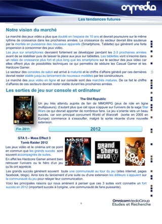 Les tendances futures

Notre vision du marché
Le marché des jeux vidéo a plus que doublé en l’espace de 10 ans et devrait poursuivre sur le même
rythme de croissance dans les prochaines années. La croissance du secteur devrait être soutenue
par la montée en puissance des nouveaux appareils (Smartphone, Tablette) qui générent une forte
propension à consommer des jeux vidéo.
Les jeux sur smartphones devraient fortement se développer pendant les 2-3 prochaines années
avant de se stabiliser puis de laisser la place aux jeux sur tablettes. Les tablettes vont s’inscrire dans
un relais de croissance plus fort et plus long que les smartphone sur le secteur des jeux video car
elles offrent plus de possibilités techniques ce qui permettra de séduire les Casual Gamer et les
Hardcore Gamer.
Le secteur des consoles de salon est arrivé à maturité et le chiffre d’affaire généré par ces dernières      9
devrait rester stable jusqu’au lancement de nouveaux modèles par les constructeurs.
Le marché des jeux vidéo en ligne et sur console sont des marchés matures. De ce fait le chiffre
d’affaires de ces secteurs devrait rester stable durant les prochaines années.

Les sorties de jeu sur console et ordinateur
                                                       The Old Republic
                        Un jeu très attendu auprès de fan de MMORPG (jeux de role en ligne
                        multijoueurs), d’autant plus que cet opus s’appuie sur l’univers de la saga Star
                        Wars ce qui devrait apporter de nombreux fans. Le jeu s’oriente vers un beau
                        succès, car son principal concurrent World of Warcraft (sortie en 2005 en
                        Europe) commence à s’essoufler, malgré la sortie récente d’une nouvelle
                        extension.

       Fin 2011                                                2012
          GTA 5 – Mass Effect 3
            Tomb Raider 2012
Les jeux vidéo et le cinéma ont ce point
en commun que les grands succès sont
souvent accompagnés de suites.
En effet les Hardcore Gamer aiment bien
retrouver l’univers ou le héro d’un jeu
qu’ils ont apprécié.
Les grands succès génèrent souvent toute une communauté au tour du jeu (sites internet, pages
facebook, blogs). Ainsi lors du lancement d’une suite ou d’une extension les éditeurs s’appuient sur
la communauté du jeu pour relayer leur communication.
Voici les principales raisons qui nous amènent à penser que ces 3 suites vont connaitre un fort
succès en 2012 (important succès à l’origine, une communauté de fans puissante).




                                                        9
 