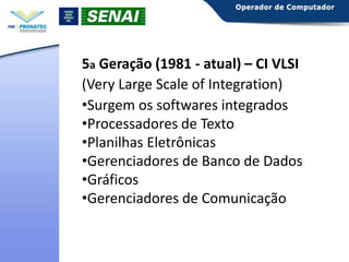 5a Geração (1981 - atual) – CI VLSI
(Very Large Scale of Integration)
•Surgem os softwares integrados
•Processadores de Texto
•Planilhas Eletrônicas
•Gerenciadores de Banco de Dados
•Gráficos
•Gerenciadores de Comunicação

 