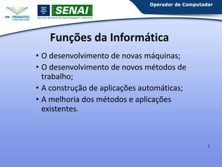 Funções da Informática
• O desenvolvimento de novas máquinas;
• O desenvolvimento de novos métodos de
trabalho;
• A construção de aplicações automáticas;
• A melhoria dos métodos e aplicações
existentes.

3

 