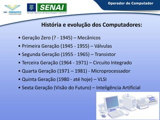 História e evolução dos Computadores:
• Geração Zero (? - 1945) – Mecânicos

• Primeira Geração (1945 - 1955) – Válvulas
• Segunda Geração (1955 - 1965) – Transistor
• Terceira Geração (1964 - 1971) – Circuito Integrado
• Quarta Geração (1971 – 1981) - Microprocessador
• Quinta Geração (1980 - até hoje) – VLSI
• Sexta Geração (Visão do Futuro) – Inteligência Artificial

 