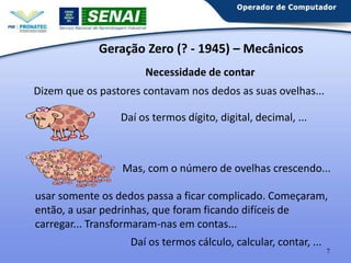 Geração Zero (? - 1945) – Mecânicos
Necessidade de contar
Dizem que os pastores contavam nos dedos as suas ovelhas...
Daí os termos dígito, digital, decimal, ...

Mas, com o número de ovelhas crescendo...
usar somente os dedos passa a ficar complicado. Começaram,
então, a usar pedrinhas, que foram ficando difíceis de
carregar... Transformaram-nas em contas...
Daí os termos cálculo, calcular, contar, ...
7

 