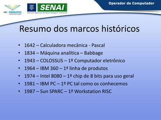Resumo dos marcos históricos
•
•
•
•
•
•
•

1642 – Calculadora mecânica - Pascal
1834 – Máquina analítica – Babbage
1943 – COLOSSUS – 1º Computador eletrônico
1964 – IBM 360 – 1ª linha de produtos
1974 – Intel 8080 – 1º chip de 8 bits para uso geral
1981 – IBM PC – 1º PC tal como os conhecemos
1987 – Sun SPARC – 1ª Workstation RISC

 