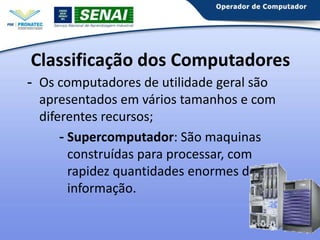 Classificação dos Computadores
- Os computadores de utilidade geral são
apresentados em vários tamanhos e com
diferentes recursos;
- Supercomputador: São maquinas
construídas para processar, com
rapidez quantidades enormes de
informação.
25

 