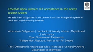 Towards Open Justice: ICT acceptance in the Greek
justice system
The case of the Integrated Civil and Criminal Court Case Management System for
Penal and Civil Procedures (OSDDY/PP)
Athanasios Deligiannis | Harokopio University Athens | Department
of Informatics
Open Government Partnership
Independent Reporting Mechanism for Greece
Prof. Dimosthenis Anagnostopoulos | Harokopio University Athens
Department of Informatics
 