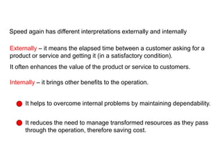 Speed again has different interpretations externally and internally
Externally – it means the elapsed time between a customer asking for a
product or service and getting it (in a satisfactory condition).
It often enhances the value of the product or service to customers.
Internally – it brings other benefits to the operation.
It helps to overcome internal problems by maintaining dependability.
It reduces the need to manage transformed resources as they pass
through the operation, therefore saving cost.
External and internal benefits of speed
 