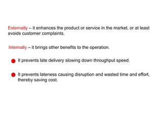 Externally – it enhances the product or service in the market, or at least
avoids customer complaints.
Internally – it brings other benefits to the operation.
It prevents late delivery slowing down throughput speed.
It prevents lateness causing disruption and wasted time and effort,
thereby saving cost.
External and internal benefits of Dependability
 