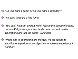 Trade-offs
‘Do you want it good, or do you want it Tuesday?’
‘No such thing as a free lunch’.
‘You can’t have an aircraft which flies at the speed of sound,
carries 400 passengers and lands on an aircraft carrier.
Operations are just the same’. (Skinner)
‘Trade-offs in operations are the way we are willing to
sacrifice one performance objective to achieve excellence in
another’.
 