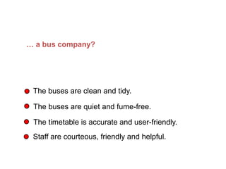 … a bus company?
The buses are clean and tidy.
The buses are quiet and fume-free.
The timetable is accurate and user-friendly.
Staff are courteous, friendly and helpful.
What does Quality mean in… (Continued)
 