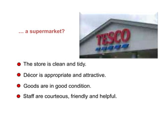 … a supermarket?
The store is clean and tidy.
Décor is appropriate and attractive.
Goods are in good condition.
Staff are courteous, friendly and helpful.
What does Quality mean in… (Continued)
 