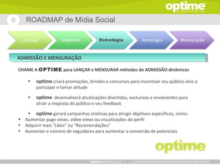 ROADMAP de Mídia Social




ADMISSÃO E MENSURAÇÃO

CHAME A OPTIME para LANÇAR e MENSURAR métodos de ADMISSÃO dinâmicos

    •   optime criará promoções, brindes e concursos para incentivar seu público-alvo a
        participar e tomar atitude

    •   optime desenvolverá atualizações divertidas, exclusivas e envolventes para
        atrair a resposta do público e seu feedback

   • optime gerará campanhas criativas para atingir objetivos específicos, como:
• Aumentar page views, video views ou visualizações do perfil
• Adquirir mais “Likes” ou “Recomendações”
• Aumentar o número de seguidores para aumentar a conversão de potenciais




                                                   |   A LEADING HIGH TECH MARKETING CONSULTING GROUP
 