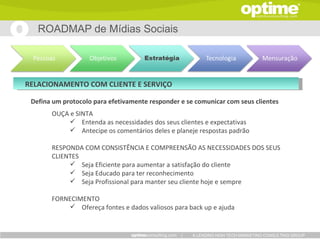 ROADMAP de Mídias Sociais




RELACIONAMENTO COM CLIENTE E SERVIÇO

 Defina um protocolo para efetivamente responder e se comunicar com seus clientes
       OUÇA e SINTA
             Entenda as necessidades dos seus clientes e expectativas
             Antecipe os comentários deles e planeje respostas padrão

       RESPONDA COM CONSISTÊNCIA E COMPREENSÃO AS NECESSIDADES DOS SEUS
       CLIENTES
             Seja Eficiente para aumentar a satisfação do cliente
             Seja Educado para ter reconhecimento
             Seja Profissional para manter seu cliente hoje e sempre

       FORNECIMENTO
            Ofereça fontes e dados valiosos para back up e ajuda


                                                 |   A LEADING HIGH TECH MARKETING CONSULTING GROUP
 