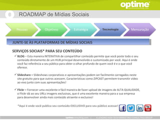 ROADMAP de Mídias Sociais




JUNTE-SE ÀS PLATAFORMAS DE MÍDIAS SOCIAIS

SERVIÇOS SOCIAIS* PARA SEU CONTEÚDO
  BLOG – Esta maneira INTERATIVA de compartilhar conteúdo permite que você poste todo o seu
   conteúdo diretamente de um HUB principal desenvolvido e customizado por você. Aqui é onde
   você faz referência a seu público para obter o olhar profundo de quem você é e o que você
   oferece.

  Slideshare – Slideshows corporativos e apresentações podem ser facilmente carregados neste
   site gratuito para que outros acessem. Características como ZIPCAST ​permitem transmitir vídeo
   ao vivo junto com suas apresentações!

  Flickr – Fornecer uma excelente e fácil maneira de fazer upload de imagens de ALTA QUALIDADE,
   o Flickr dá ao seu URLs imagens exclusivas, que é uma excelente maneira para a sua empresa
   para desenvolver ainda mais conteúdo atraente e exclusivo!

   *Aqui é onde você publica seu conteúdo EXCLUSIVO para seu público acessar!


                                                            |   A LEADING HIGH TECH MARKETING CONSULTING GROUP
 