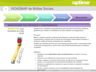 ROADMAP de Mídias Sociais




MENSURANDO SUA PRESENÇA E COMPROMISSOS
 MENSURE seus          Registre-se e cadastre-se gratuitamente para acessar ferramentas analíticas
resultados de mídia    gratuitas que medem os resultados de seus esforços de engajamento
              social
                       Por que?
                       Medir e analisar quantas pessoas reconheceram você em redes sociais e
                       compreender a riqueza que os meios de informação social podem fornecer é
                       vital para melhorar futuras campanhas de marketing.
                       Analisar as métricas permite que sua empresa perceba onde o crescimento está
                       e não está acontecendo e serve como uma ótima ferramenta para a melhoria
                       constante

                       Objetivos
                         Identifique quais indicadores chave de performance se alinham com seus
                          objetivos
                         Descreva como plataformas sociais devem ser aproveitadas
                         Instale, configure e customize ferramentas de relatórios de desempenho para
                          garantir como percepções de desempenho desejados são medidos.
                         Garantia de qualidade dos métodos de coleta de dados e validação de relatório
                          de desempenho
                         Revise o relatório executivo a fim de estabelecer oportunidades de
                           otimização.              |    A LEADING HIGH TECH MARKETING CONSULTING GROUP
 