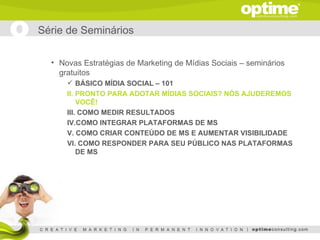 Série de Seminários

  • Novas Estratégias de Marketing de Mídias Sociais – seminários
    gratuitos
       BÁSICO MÍDIA SOCIAL – 101
      II. PRONTO PARA ADOTAR MÍDIAS SOCIAIS? NÓS AJUDEREMOS
          VOCÊ!
      III. COMO MEDIR RESULTADOS
      IV.COMO INTEGRAR PLATAFORMAS DE MS
      V. COMO CRIAR CONTEÚDO DE MS E AUMENTAR VISIBILIDADE
      VI. COMO RESPONDER PARA SEU PÚBLICO NAS PLATAFORMAS
          DE MS
 