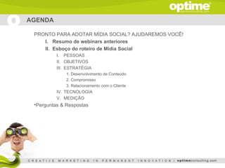 AGENDA

 PRONTO PARA ADOTAR MÍDIA SOCIAL? AJUDAREMOS VOCÊ!
    I. Resumo de webinars anteriores
    II. Esboço do roteiro de Mídia Social
          I. PESSOAS
          II. OBJETIVOS
          III. ESTRATÉGIA
              1. Desenvolvimento de Conteúdo
              2. Compromisso
              3. Relacionamento com o Cliente
          IV. TECNOLOGIA
          V. MEDIÇÃO
 •Perguntas & Respostas
 