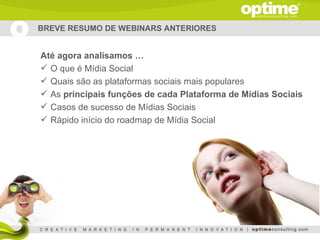 BREVE RESUMO DE WEBINARS ANTERIORES


Até agora analisamos …
 O que é Mídia Social
 Quais são as plataformas sociais mais populares
 As principais funções de cada Plataforma de Mídias Sociais
 Casos de sucesso de Mídias Sociais
 Rápido início do roadmap de Mídia Social
 