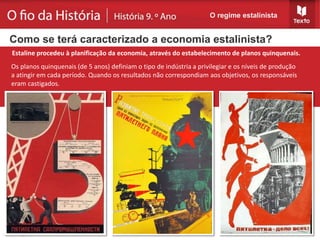Os planos quinquenais (de 5 anos) definiam o tipo de indústria a privilegiar e os níveis de produção
a atingir em cada período. Quando os resultados não correspondiam aos objetivos, os responsáveis
eram castigados.
O regime estalinista
Estaline procedeu à planificação da economia, através do estabelecimento de planos quinquenais.
Como se terá caracterizado a economia estalinista?
 