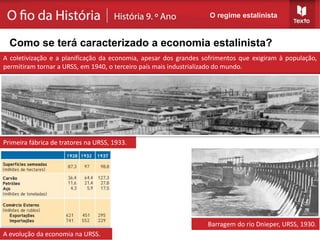 Primeira fábrica de tratores na URSS, 1933.
Barragem do rio Dnieper, URSS, 1930.
A coletivização e a planificação da economia, apesar dos grandes sofrimentos que exigiram à população,
permitiram tornar a URSS, em 1940, o terceiro país mais industrializado do mundo.
O regime estalinista
Como se terá caracterizado a economia estalinista?
A evolução da economia na URSS.
 