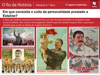 O êxito das medidas económicas de Estaline fez com que lhe fosse prestado um verdadeiro culto
da personalidade. Nos cartazes de propaganda, Estaline aparecia rodeado de gente feliz, o que servia
também para ocultar as vítimas do «regime de terror».
O regime estalinista
Em que consistia o culto da personalidade prestado a
Estaline?
 