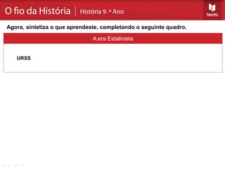 A era Estalinista
URSS
Não sofreu os efeitos da «Grande Depressão».
Afirmação do comunismo - Estaline sucede a Lenine: implantação de um «regime de
terror» - violência totalitária; coletivização (Kolkozes e Sovkozes) e planificação da
economia (Planos quinquenais).
Culto da Personalidade.
Agora, sintetiza o que aprendeste, completando o seguinte quadro.
 